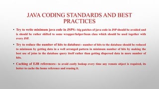 JAVA CODING STANDARDS AND BEST
PRACTICES
• Try to write minimum java code in JSPS:- big patches of java code in JSP should be avoided and
is should be rather shifted to some wrapper/helper/bean class which should be used together with
every JSP.
• Try to reduce the number of hits to database:- number of hits to the database should be reduced
to minimum by getting data in a well arranged pattern in minimum number of hits by making the
best use of joins in the database query itself rather than getting dispersed data in more number of
hits.
• Caching of EJB references:- to avoid costly lookup every time any remote object is required, its
better to cache the home reference and reusing it.
 