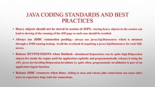 JAVA CODING STANDARDS AND BEST
PRACTICES
• Heavy objects should not be stored in session of JSPS:- storing heavy objects in the session can
lead to slowing of the running of the JSP page so such case should be avoided.
• Always use JDBC connection pooling:- always use javax.Sql.Datasource which is obtained
through a JNDI naming lookup. Avoid the overhead of acquiring a javax.Sql.Datasource for each SQL
access.
• Release HTTPSESSIONS when finished:- abandoned httpsessions can be quite high.Httpsession
objects live inside the engine until the application explicitly and programmatically releases it using the
API, javax.Servlet.Http.Httpsession.Invalidate (); quite often, programmatic invalidation is part of an
application logout function.
• Release JDBC resources when done:- failing to close and release jdbc connections can cause other
users to experience long waits for connections.
 