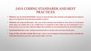 JAVA CODING STANDARDS AND BEST
PRACTICES
• Minimize use of system.Out.Println:- because it seems harmless, this commonly used application development
legacy is overlooked for the performance problem it really is.
• Minimum use of java.Util.Vector:- since most of the commonly used methods in vector class are synchronized
which makes any method call or any variable heavy as compared to those which are not synchronized so it’s a
better practice to use any other collection sibling whose methods are not synchronized for eg. Java.Util.Arraylist.
• Synchronization has a cost:- putting synchronized all over the place does not ensure thread safety.
• Using JS files and other include files in jar:- when we are developing web based large number of include file.
All includes file must be put in jar and accessed which is very fast.
 