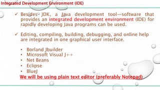 Integrated Development Environment (IDE)
 Besides JDK, a Java development tool—software that
provides an integrated development environment (IDE) for
rapidly developing Java programs can be used.
 Editing, compiling, building, debugging, and online help
are integrated in one graphical user interface.
• Borland Jbuilder
• Microsoft Visual J++
• Net Beans
• Eclipse
• BlueJ
We will be using plain text editor (preferably Notepad)
 