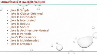 Characteristics of Java (Best Practices)
• Java Is Simple
• Java Is Object-Oriented
• Java Is Distributed
• Java Is Interpreted
• Java Is Robust
• Java Is Secure
• Java Is Architecture-Neutral
• Java Is Portable
• Java's Performance
• Java Is Multithreaded
• Java Is Dynamic
 
