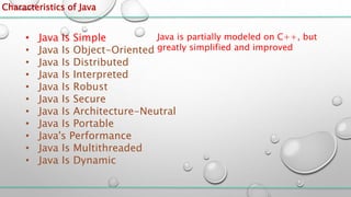 Characteristics of Java
• Java Is Simple
• Java Is Object-Oriented
• Java Is Distributed
• Java Is Interpreted
• Java Is Robust
• Java Is Secure
• Java Is Architecture-Neutral
• Java Is Portable
• Java's Performance
• Java Is Multithreaded
• Java Is Dynamic
Java is partially modeled on C++, but
greatly simplified and improved
 
