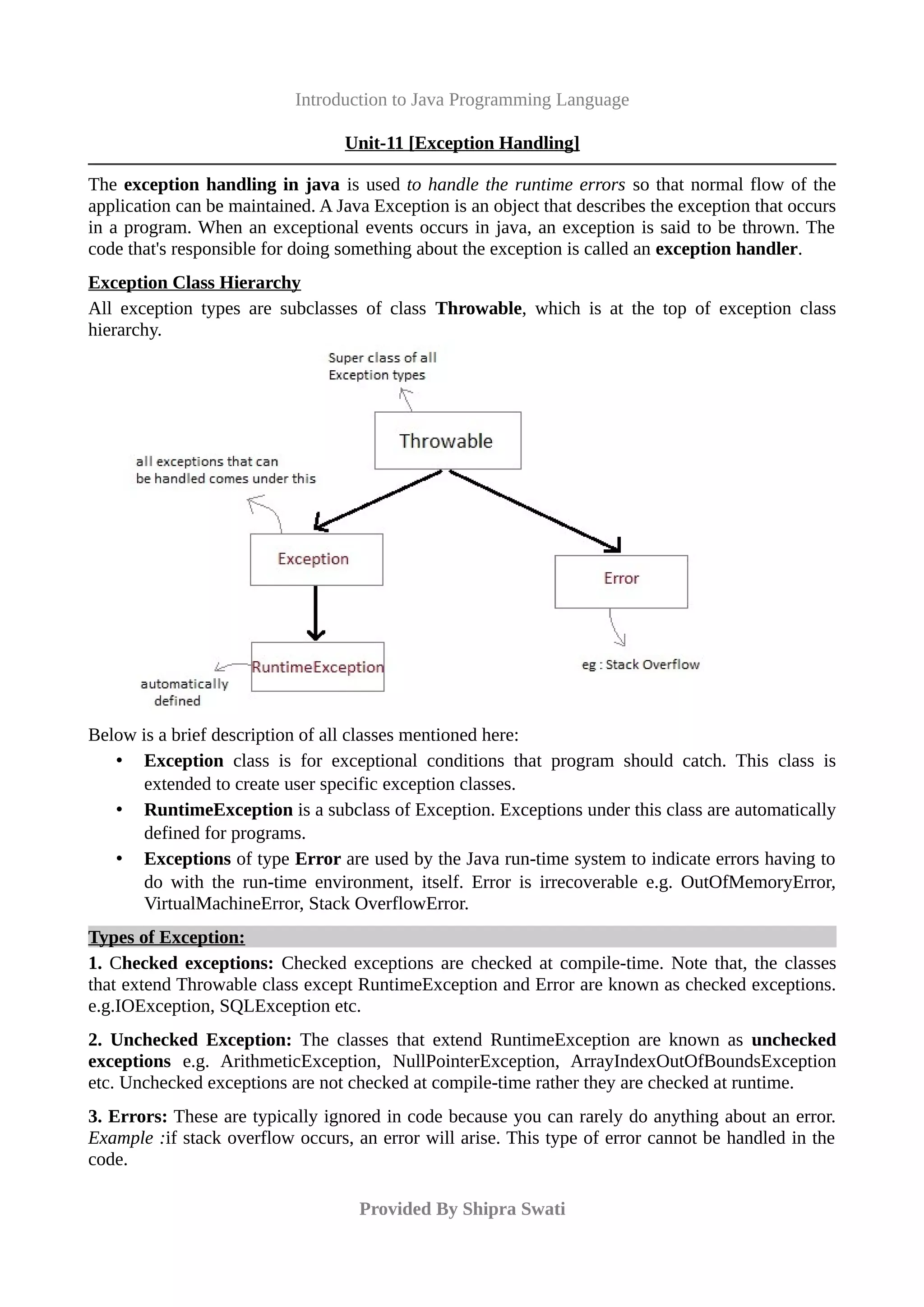 Introduction to Java Programming Language
Unit-11 [Exception Handling]
The exception handling in java is used to handle the runtime errors so that normal flow of the
application can be maintained. A Java Exception is an object that describes the exception that occurs
in a program. When an exceptional events occurs in java, an exception is said to be thrown. The
code that's responsible for doing something about the exception is called an exception handler.
Exception Class Hierarchy
All exception types are subclasses of class Throwable, which is at the top of exception class
hierarchy.
Below is a brief description of all classes mentioned here:
• Exception class is for exceptional conditions that program should catch. This class is
extended to create user specific exception classes.
• RuntimeException is a subclass of Exception. Exceptions under this class are automatically
defined for programs.
• Exceptions of type Error are used by the Java run-time system to indicate errors having to
do with the run-time environment, itself. Error is irrecoverable e.g. OutOfMemoryError,
VirtualMachineError, Stack OverflowError.
Types of Exception:
1. Checked exceptions: Checked exceptions are checked at compile-time. Note that, the classes
that extend Throwable class except RuntimeException and Error are known as checked exceptions.
e.g.IOException, SQLException etc.
2. Unchecked Exception: The classes that extend RuntimeException are known as unchecked
exceptions e.g. ArithmeticException, NullPointerException, ArrayIndexOutOfBoundsException
etc. Unchecked exceptions are not checked at compile-time rather they are checked at runtime.
3. Errors: These are typically ignored in code because you can rarely do anything about an error.
Example :if stack overflow occurs, an error will arise. This type of error cannot be handled in the
code.
Provided By Shipra Swati
 