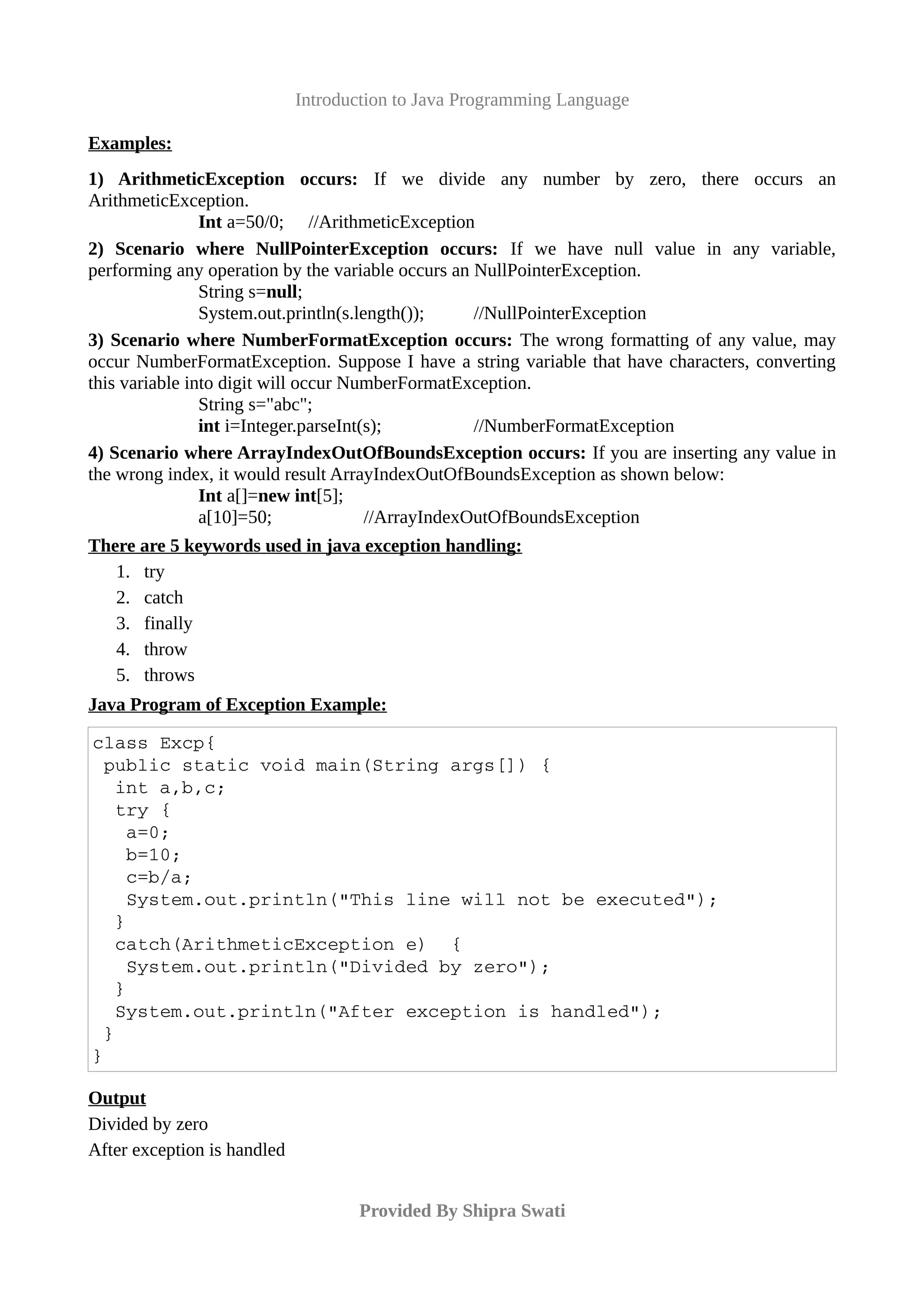 Introduction to Java Programming Language
Examples:
1) ArithmeticException occurs: If we divide any number by zero, there occurs an
ArithmeticException.
Int a=50/0; //ArithmeticException
2) Scenario where NullPointerException occurs: If we have null value in any variable,
performing any operation by the variable occurs an NullPointerException.
String s=null;
System.out.println(s.length()); //NullPointerException
3) Scenario where NumberFormatException occurs: The wrong formatting of any value, may
occur NumberFormatException. Suppose I have a string variable that have characters, converting
this variable into digit will occur NumberFormatException.
String s="abc";
int i=Integer.parseInt(s); //NumberFormatException
4) Scenario where ArrayIndexOutOfBoundsException occurs: If you are inserting any value in
the wrong index, it would result ArrayIndexOutOfBoundsException as shown below:
Int a[]=new int[5];
a[10]=50; //ArrayIndexOutOfBoundsException
There are 5 keywords used in java exception handling:
1. try
2. catch
3. finally
4. throw
5. throws
Java Program of Exception Example:
class Excp{
 public static void main(String args[]) {
  int a,b,c;
  try {
   a=0;
   b=10;
   c=b/a;
   System.out.println("This line will not be executed");
  }
  catch(ArithmeticException e)  {
   System.out.println("Divided by zero"); 
  }
  System.out.println("After exception is handled");
 }
}
Output
Divided by zero
After exception is handled
Provided By Shipra Swati
 