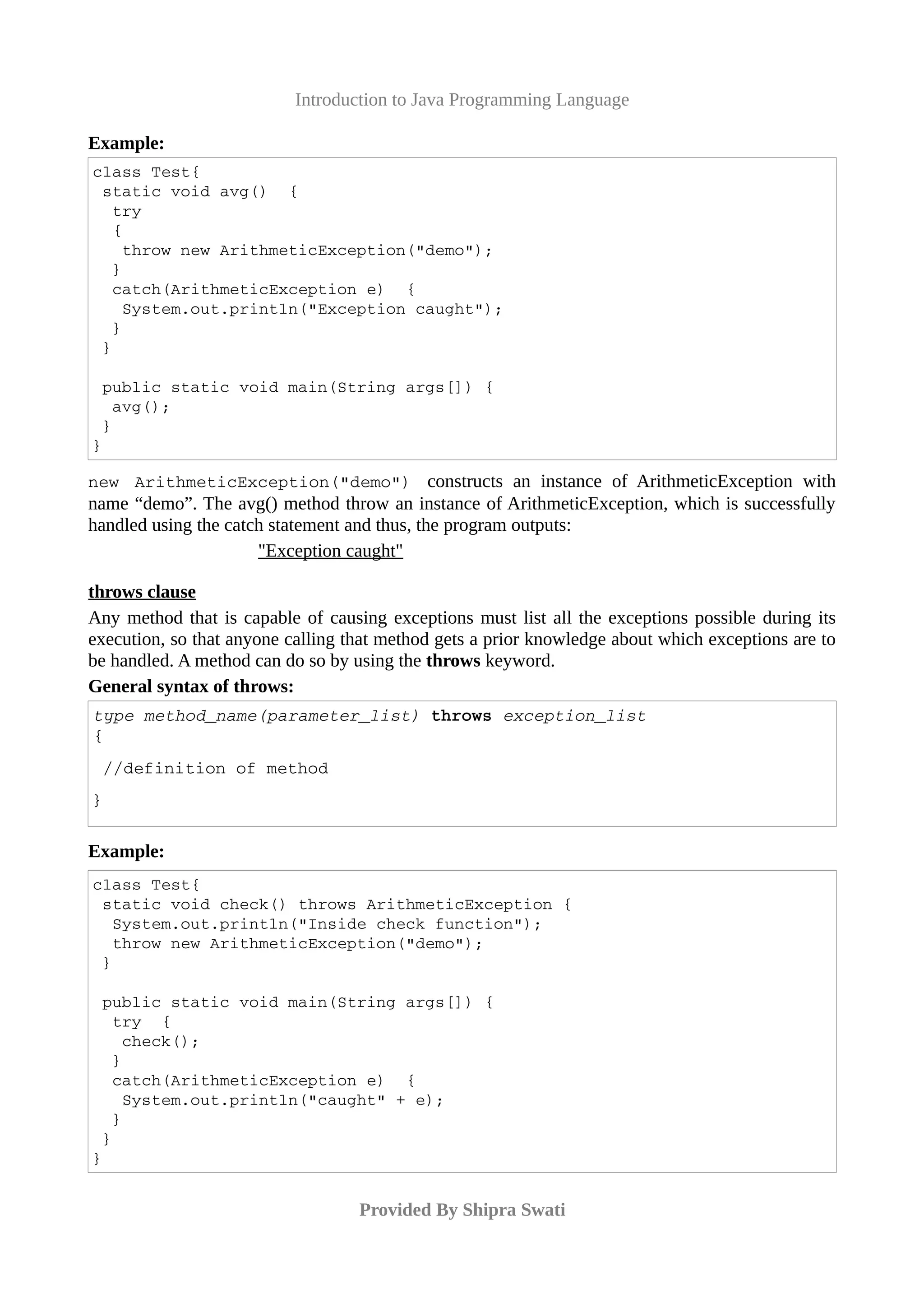Introduction to Java Programming Language
Example:
class Test{
 static void avg()  {
  try
  {
   throw new ArithmeticException("demo");
  }
  catch(ArithmeticException e)  {
   System.out.println("Exception caught");
  } 
 }
 public static void main(String args[]) {
  avg(); 
 }
}
new   ArithmeticException("demo")  constructs an instance of ArithmeticException with
name “demo”. The avg() method throw an instance of ArithmeticException, which is successfully
handled using the catch statement and thus, the program outputs:
"Exception caught"
throws clause
Any method that is capable of causing exceptions must list all the exceptions possible during its
execution, so that anyone calling that method gets a prior knowledge about which exceptions are to
be handled. A method can do so by using the throws keyword.
General syntax of throws:
type method_name(parameter_list) throws exception_list
{
 //definition of method
}
Example:
class Test{
 static void check() throws ArithmeticException {
  System.out.println("Inside check function");
  throw new ArithmeticException("demo");
 }
 public static void main(String args[]) {
  try  {
   check();
  }
  catch(ArithmeticException e)  {
   System.out.println("caught" + e);
  }
 }
}
Provided By Shipra Swati
 