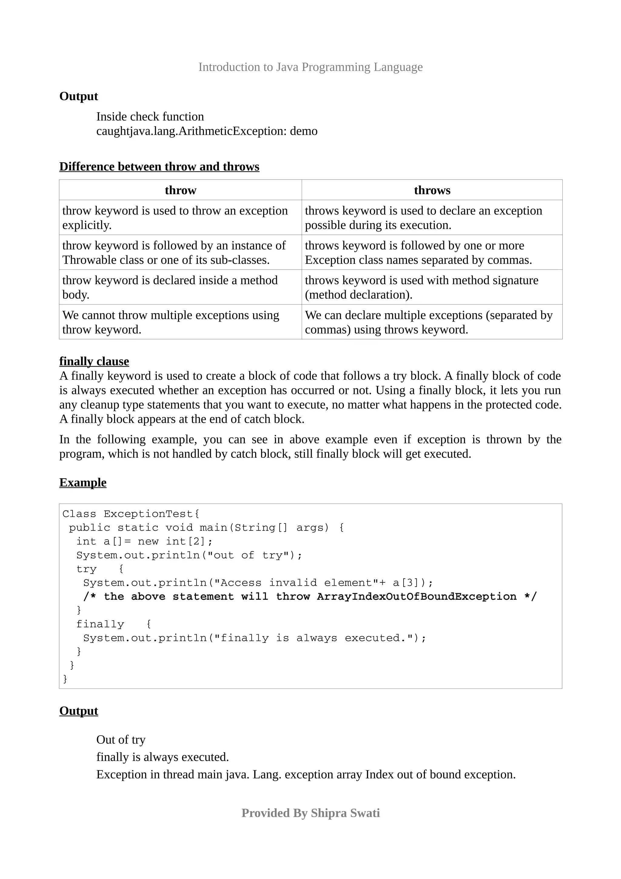 Introduction to Java Programming Language
Output
Inside check function
caughtjava.lang.ArithmeticException: demo
Difference between throw and throws
throw throws
throw keyword is used to throw an exception
explicitly.
throws keyword is used to declare an exception
possible during its execution.
throw keyword is followed by an instance of
Throwable class or one of its sub-classes.
throws keyword is followed by one or more
Exception class names separated by commas.
throw keyword is declared inside a method
body.
throws keyword is used with method signature
(method declaration).
We cannot throw multiple exceptions using
throw keyword.
We can declare multiple exceptions (separated by
commas) using throws keyword.
finally clause
A finally keyword is used to create a block of code that follows a try block. A finally block of code
is always executed whether an exception has occurred or not. Using a finally block, it lets you run
any cleanup type statements that you want to execute, no matter what happens in the protected code.
A finally block appears at the end of catch block.
In the following example, you can see in above example even if exception is thrown by the
program, which is not handled by catch block, still finally block will get executed.
Example
Class ExceptionTest{
 public static void main(String[] args) {
  int a[]= new int[2];
  System.out.println("out of try");
  try   {
   System.out.println("Access invalid element"+ a[3]);
   /* the above statement will throw ArrayIndexOutOfBoundException */
  }
  finally   {
   System.out.println("finally is always executed.");
  }
 }
}
Output
Out of try
finally is always executed.
Exception in thread main java. Lang. exception array Index out of bound exception.
Provided By Shipra Swati
 