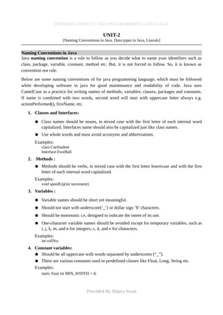 INTRODUCTION TO JAVA PROGRAMMING LANGUAGE
UNIT-2
[Naming Conventions in Java. Data types in Java, Literals]
Naming Conventions in Java
Java naming convention is a rule to follow as you decide what to name your identifiers such as
class, package, variable, constant, method etc. But, it is not forced to follow. So, it is known as
convention not rule.
Below are some naming conventions of for java programming language, which must be followed
while developing software in java for good maintenance and readability of code. Java uses
CamelCase as a practice for writing names of methods, variables, classes, packages and constants.
If name is combined with two words, second word will start with uppercase letter always e.g.
actionPerformed(), firstName, etc.
1. Classes and Interfaces:
● Class names should be nouns, in mixed case with the first letter of each internal word
capitalized. Interfaces name should also be capitalized just like class names.
● Use whole words and must avoid acronyms and abbreviations.
Examples:
class CseStudent
Interface FootBall
2. Methods :
● Methods should be verbs, in mixed case with the first letter lowercase and with the first
letter of each internal word capitalized.
Examples:
void speedUp(int increment)
3. Variables :
● Variable names should be short yet meaningful.
● Should not start with underscore(‘_’) or dollar sign ‘$’ characters.
● Should be mnemonic i.e, designed to indicate the intent of its use.
● One-character variable names should be avoided except for temporary variables, such as
i, j, k, m, and n for integers; c, d, and e for characters.
Examples:
int rollNo;
4. Constant variables:
● Should be all uppercase with words separated by underscores (“_”).
● There are various constants used in predefined classes like Float, Long, String etc.
Examples:
static final int MIN_WIDTH = 4;
Provided By Shipra Swati
 