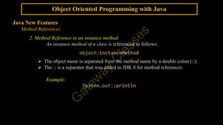 Object Oriented Programming with Java
Java New Features
Method References
2. Method Reference to an instance method
An instance method of a class is referenced as follows:
object::instanceMethod
 The object name is separated from the method name by a double colon (::).
 The :: is a separator that was added in JDK 8 for method references.
Example:
System.out::println
 