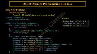 Object Oriented Programming with Java
Java New Features
Method References
Example: Method Reference to a static method
interface IMathOps {
double doOp(double num);
}
public class MethodReferenceExample {
static double square(double num) {
return num*num;
}
static double performOperation(IMathOps ref, double n) {
return ref.doOp(n);
}
public static void main(String[] args) {
double resultSqrt, resultCbrt, resultSquare;
resultSqrt = performOperation(Math::sqrt, 16);
resultCbrt = performOperation(Math::cbrt, 27);
resultSquare = performOperation(MethodReferenceExample::square, 5);
System.out.println("Square Root of 16: "+resultSqrt);
System.out.println("Cube Root of 27: "+resultCbrt);
System.out.println("Square of 5: "+resultSquare);
} }
Output
 