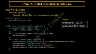 Object Oriented Programming with Java
Java New Features
Method References
Example: Method Reference to an instance method
interface IPrint {
void doPrint(String str);
}
public class InstanceMethodReferenceExample {
void doubleStringPrint(String str) {
System.out.println(str+ " "+str);
}
static void printOperation(IPrint ref, String str) {
ref.doPrint(str);
}
public static void main(String[] args) {
InstanceMethodReferenceExample obj = new InstanceMethodReferenceExample();
printOperation(System.out::print,"Meerut");
printOperation(System.out::println,"New Delhi");
printOperation(obj::doubleStringPrint,"Dehradun");
}
}
Output
 