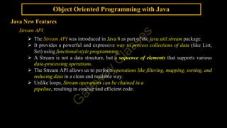 Object Oriented Programming with Java
Java New Features
Stream API
 The Stream API was introduced in Java 8 as part of the java.util.stream package.
 It provides a powerful and expressive way to process collections of data (like List,
Set) using functional-style programming.
 A Stream is not a data structure, but a sequence of elements that supports various
data-processing operations.
 The Stream API allows us to perform operations like filtering, mapping, sorting, and
reducing data in a clean and readable way.
 Unlike loops, Stream operations can be chained in a
pipeline, resulting in concise and efficient code.
 