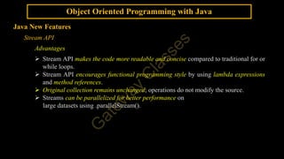 Object Oriented Programming with Java
Java New Features
Stream API
Advantages
 Stream API makes the code more readable and concise compared to traditional for or
while loops.
 Stream API encourages functional programming style by using lambda expressions
and method references.
 Original collection remains unchanged; operations do not modify the source.
 Streams can be parallelized for better performance on
large datasets using .parallelStream().
 