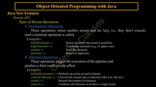 Object Oriented Programming with Java
Java New Features
Stream API
Types of Stream Operations
1. Intermediate Operations:
These operations return another stream and are lazy, i.e., they don’t execute
until a terminal operation is called.
Examples:
filter(Predicate) → Selects elements that match a condition
map(Function) → Transforms elements (e.g., to upper case)
sorted() → Sorts the elements
distinct() → Removes duplicates
2. Terminal Operations:
These operations trigger the execution of the pipeline and
produce a final result or side-effect.
Examples:
forEach(Consumer) → Performs an action on each element.
collect(Collector) → Converts the stream into a collection (like List, Set etc.)
count() → Returns the number of elements.
reduce() → Combines all elements to produce a single result
 