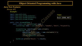 Object Oriented Programming with Java
Java New Features
Stream API
Example:
import java.util.List;
import java.util.stream.Collector;
import java.util.stream.Collectors;
import java.util.stream.Stream;
public class StreamsAPIDemo {
public static void main(String[] args) {
List<String> names = List.of("Akshar", "Sumedha", "Ankit", "Priyanshi");
Stream<String> namesStream = names.stream();
List<String> result =
namesStream.filter(name -> name.startsWith("A"))
.map(String::toUpperCase)
.collect(Collectors.toList());
System.out.println("Result: " + result);
}
}
Output
 