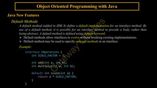 Object Oriented Programming with Java
Java New Features
Default Methods
A default method (added in JDK 8) define a default implementation for an interface method. By
use of a default method, it is possible for an interface method to provide a body, rather than
being abstract. A default method is defined using default keyword.
 Default methods allow interfaces to evolve without breaking existing implementations.
 Default method may be used to specify optional methods in an interface.
Example:
interface IOperations {
int SCALE_FACTOR = 3;
int add(int a, int b);
int multiply(int a, int b);
default int scale(int a) {
return a * SCALE_FACTOR;
}
}
 