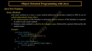 Object Oriented Programming with Java
Java New Features
Static Methods
Like static methods in a class, a static method defined by an interface (added in JDK 8) can be
called independently of any object.
 No implementation of the interface is necessary, and no instance of the interface is required,
in order to call a static method.
 Instead, a static method is called by the interface name, followed by a period, followed by the
method name.
Example:
interface Utility {
static void greet() {
System.out.println("Hello!");
}
}
public class InterfaceDemo {
public static void main(String[] args) {
Utility.greet();
}
}
 