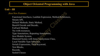 Object Oriented Programming with Java
Unit – III
Java New Features:
Functional Interfaces, Lambda Expression, Method References,
Stream API,
Default Methods, Static Method,
Base64 Encode and Decode,
ForEach Method,
Try-with-resources,
Type Annotations, Repeating Annotations,
Java Module System,
Diamond Syntax with Inner Anonymous Class,
Local Variable Type Inference,
Switch Expressions, Yield Keyword,
Text Blocks,
Records,
Sealed Classes
 
