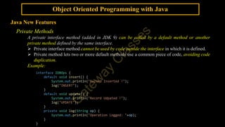 Object Oriented Programming with Java
Java New Features
Private Methods
A private interface method (added in JDK 9) can be called by a default method or another
private method defined by the same interface.
 Private interface method cannot be used by code outside the interface in which it is defined.
 Private method lets two or more default methods use a common piece of code, avoiding code
duplication.
Example:
interface IDBOps {
default void insert() {
System.out.println("Record Inserted !");
log("INSERT");
}
default void update() {
System.out.println("Record Udpated !");
log("UPDATE");
}
private void log(String op) {
System.out.println("Operation Logged: "+op);
}
}
 