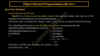 Object Oriented Programming with Java
Java New Features
Base64 Encode and Decode
Base64 is a binary-to-text encoding scheme that converts binary data into set of 64
characters for transmission over text-based channels.
Any binary data, including text, images, audio, video, can be encoded into Base64 format.
It is called Base64 because it uses 64 different characters to represent the data.
ABCDEFGHIJKLMNOPQRSTUVWXYZ → (26 letters)
abcdefghijklmnopqrstuvwxyz → (26 letters)
0123456789 → (10 digits)
+ / → (2 symbols)
→ 26 + 26 + 10 + 2
= 64
Sometimes, in URL-safe encoding, the symbols + and /
are replaced by - and _.
 