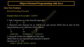 Object Oriented Programming with Java
Java New Features
Base64 Encoding Procedure
Example Data to be encoded: LEMON
1. Take 3 characters at a time from the input data.
L E M
2. Represent each character by its ASCII code and convert ASCII into its byte (8 bits)
representations so we shall have 24 bits with us.
L E M
76 69 77
01001100 01000101 01001101
3. Group the 24 bits into 4 blocks of 6 bits each.
(With 6 bits we can represent each character in Base64
character set, 26 = 64)
010011 000100 010101 001101
 