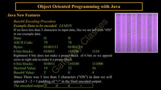 Object Oriented Programming with Java
Java New Features
Base64 Encoding Procedure
Example Data to be encoded: LEMON
If we have less than 3 characters in input data, like we are left with “ON”
in our example data.
Data: O N
ASCII Code: 79 78
Bytes: 01001111 01001110
6 bits blocks: 010011 110100 1110
Rightmost 4 bits does not make a proper block of 6 bits so we append
zeros to right side to make it a proper block.
6 bits blocks: 010011 110100 111000
Decimal Value: 19 52 56
Base64 Value: T 0 4
Since There was 1 less than 3 characters ("ON") in data we will
append 3 - 2 = 1 padding of "=" in the final encoded output.
The encoded output: T 0 4 =
 
