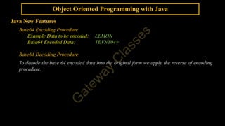 Object Oriented Programming with Java
Java New Features
Base64 Encoding Procedure
Example Data to be encoded: LEMON
Base64 Encoded Data: TEVNT04=
Base64 Decoding Procedure
To decode the base 64 encoded data into the original form we apply the reverse of encoding
procedure.
 