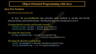Object Oriented Programming with Java
Java New Features
Base64 Encode and Decode
In Java, the java.util.Base64 class provides static methods to encode and decode
between binary and base64 formats. The Base64 class was introduced in Java 8.
Creating Base64 encoder and decoder instances
Base64.Encoder encoder = Base64.getEncoder();
Base64.Decoder decoder = Base64.getDecoder();
Encoding the input string
String encodedString = encoder.encodeToString
(inputString.getBytes());
Decoding the Base64 encoded string
byte[] decodedBytes = decoder.decode(encodedString);
String decodedString = new String(decodedBytes);
 