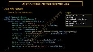 Object Oriented Programming with Java
Java New Features
Base64 Encode and Decode
import java.util.Base64;
public class Base64EncodeDecode {
public static void main(String[] args) {
String sample = "LEMON";
System.out.println("Sample String:n" + sample);
// Encode into Base64 format
String BasicBase64format =
Base64.getEncoder().encodeToString(sample.getBytes());
System.out.println("Encoded String:n" + BasicBase64format);
// Decode into Original byte format
byte[] actualByte =
Base64.getDecoder().decode(BasicBase64format);
String actualString = new String(actualByte);
// print actual String
System.out.println("actual String:n" + actualString);
}
}
Output:
 