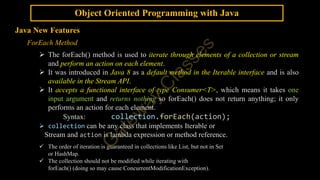 Object Oriented Programming with Java
Java New Features
ForEach Method
 The forEach() method is used to iterate through elements of a collection or stream
and perform an action on each element.
 It was introduced in Java 8 as a default method in the Iterable interface and is also
available in the Stream API.
 It accepts a functional interface of type Consumer<T>, which means it takes one
input argument and returns nothing so forEach() does not return anything; it only
performs an action for each element.
Syntax: collection.forEach(action);
 collection can be any class that implements Iterable or
Stream and action is lambda expression or method reference.
 The order of iteration is guaranteed in collections like List, but not in Set
or HashMap.
 The collection should not be modified while iterating with
forEach() (doing so may cause ConcurrentModificationException).
 