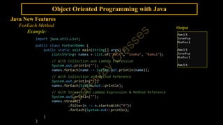 Object Oriented Programming with Java
Java New Features
ForEach Method
Example:
import java.util.List;
public class ForEachDemo {
public static void main(String[] args) {
List<String> names = List.of("Amit", "Sneha", "Rahul");
// With Collection and Lambda Expression
System.out.println("");
names.forEach(name -> System.out.println(name));
// With Collection and Method Reference
System.out.println("");
names.forEach(System.out::println);
// With Streams and Lambda Expression & Method Reference
System.out.println("");
names.stream()
.filter(n -> n.startsWith("A"))
.forEach(System.out::println);
}
}
Output
 