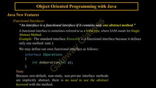 Object Oriented Programming with Java
Java New Features
Functional Interfaces
“An interface is a functional interface if it contains only one abstract method.”
A functional interface is sometimes referred to as a SAM type, where SAM stands for Single
Abstract Method.
Example: The standard interface Runnable is a functional interface because it defines
only one method: run( ).
We may define our own functional interface as follows:
interface IOperations
{
int doOperation(int a);
}
Note:
Because non-default, non-static, non-private interface methods
are implicitly abstract, there is no need to use the abstract
keyword with the method.
 