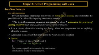 Object Oriented Programming with Java
Java New Features
try-with-resources
try-with-resources streamlines the process of releasing a resource and eliminates the
possibility of accidentally forgetting to release a resource.
“The try-with-resources statement, introduced in Java 7, automates the process of
closing resources such as files, database connections or streams.”
 It is a cleaner alternative to using try-finally, where the programmer had to explicitly
close the resource.
 A resource is any object that implements the AutoCloseable interface.
 Syntax:
try (resource-specification) {
// use the resource
}
The resource-specification contains declarations and
initializations of one or more resources.
 