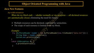 Object Oriented Programming with Java
Java New Features
try-with-resources
When the try block ends — whether normally or via exception — all declared resources
are automatically closed, eliminating the need for close().
 Multiple resources can be declared, separated by semicolons.
 The scope of each resource is limited to the try block.
Example:
try (BufferedReader reader = new BufferedReader(new FileReader("data.txt"))) {
String line = reader.readLine();
System.out.println(line);
}
catch (IOException e) {
e.printStackTrace();
}
 