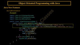 Object Oriented Programming with Java
Java New Features
try-with-resources
Example:
import java.io.FileInputStream;
import java.io.FileOutputStream;
import java.io.IOException;
public class trywithresourcesDemo {
public static void main(String[] args) {
try (FileInputStream fis = new FileInputStream("Sample.txt");
FileOutputStream fos = new FileOutputStream("SampleCopy.txt")) {
int read = fis.read();
while (read != -1) {
fos.write(read);
read = fis.read();
}
} catch (Exception e) {
System.out.println(e);
}
}
}
 