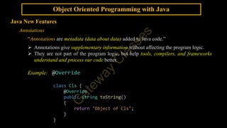 Object Oriented Programming with Java
Java New Features
Annotations
“Annotations are metadata (data about data) added to Java code.”
 Annotations give supplementary information without affecting the program logic.
 They are not part of the program logic, but help tools, compilers, and frameworks
understand and process our code better.
Example: @Override
class Cls {
@Override
public String toString()
{
return "Object of Cls";
}
}
 