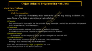 Object Oriented Programming with Java
Java New Features
Annotations
Built-in Annotations
Java provides several ready-made annotations that we may directly use in our Java
code. Some of the built-in annotations are given below:
@Override:
This annotation tells the compiler that the method is meant to override a method in a superclass. It helps catch
errors such as incorrect method signatures.
@Deprecated:
This annotation marks a method, class, or field as outdated, signaling to
developers that it should no longer be used and may be removed in the future.
@SuppressWarnings:
This annotation tells the compiler to ignore specific warnings in the annotated code.
@FunctionalInterface:
This annotation is used to declare that an interface is a functional interface,
meaning it must contain exactly one abstract method.
Some other annotations like @Target, @Repeatable also exist,
but are used on custom or user defined annotations.
 