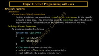 Object Oriented Programming with Java
Java New Features
Annotations
Custom (User-Defined) Annotations
Custom annotations are annotations created by the programmer to add specific
metadata to Java code. They are defined using the @interface keyword and can be
applied to classes, fields (attributes or data members) and methods and more.
Defining a Custom Annotation
An annotation is defined as follows:
@interface ClassAnno
{
int noFields();
int noMethods();
}
 ClassAnno is the name of annotation.
 noFields and noMethods are called annotation fields.
 Each field looks like a method without a body.
 