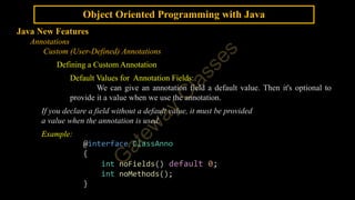 Object Oriented Programming with Java
Java New Features
Annotations
Custom (User-Defined) Annotations
Defining a Custom Annotation
Default Values for Annotation Fields:
We can give an annotation field a default value. Then it's optional to
provide it a value when we use the annotation.
If you declare a field without a default value, it must be provided
a value when the annotation is used.
Example:
@interface ClassAnno
{
int noFields() default 0;
int noMethods();
}
 