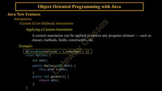 Object Oriented Programming with Java
Java New Features
Annotations
Custom (User-Defined) Annotations
Applying a Custom Annotation
A custom annotation can be applied to almost any program element — such as
classes, methods, fields, constructors, etc.
Example:
@ClassAnno(noFields = 1,noMethods = 2)
class MyClass {
int attr;
public MyClass(int attr) {
this.attr = attr;
}
public int getAttr() {
return attr;
}
}
 