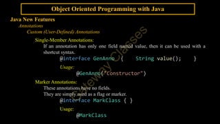 Object Oriented Programming with Java
Java New Features
Annotations
Custom (User-Defined) Annotations
Single-Member Annotations:
If an annotation has only one field named value, then it can be used with a
shortcut syntax.
@interface GenAnno { String value(); }
Usage:
@GenAnno("Constructor")
Marker Annotations:
These annotations have no fields.
They are simply used as a flag or marker.
@interface MarkClass { }
Usage:
@MarkClass
 