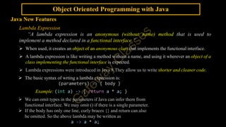 Object Oriented Programming with Java
Java New Features
Lambda Expression
“A lambda expression is an anonymous (without name) method that is used to
implement a method declared in a functional interface.”
 When used, it creates an object of an anonymous class that implements the functional interface.
 A lambda expression is like writing a method without a name, and using it wherever an object of a
class implementing the functional interface is expected.
 Lambda expressions were introduced in Java 8.They allow us to write shorter and cleaner code.
 The basic syntax of wrting a lambda expression is:
(parameters) -> { body }
Example: (int a) -> { return a * a; }
 We can omit types in the parameters if Java can infer them from
functional interface. We may omit () if there is a single parameter.
 If the body has only one line, curly braces {} and return can also
be omitted. So the above lambda may be written as
a -> a * a;
 