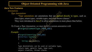 Object Oriented Programming with Java
Java New Features
Annotations
Type Annotations
“Type annotations are annotations that are applied directly to types, such as
class types, return types, variable types, and even throws clauses.”
They were introduced in Java 8 to allow annotations in more places than before.
To Create a Type Annotation, we must define a custom annotation with
@Target(ElementType.TYPE_USE).
Example:
@Target(ElementType.TYPE_USE)
@interface TypeAnno
{
String appliedOn();
}
Type Annotations can be used on variable type,
return type, generic type, type cast,
object creation, throws clause.
 