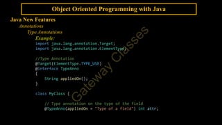 Object Oriented Programming with Java
Java New Features
Annotations
Type Annotations
Example:
import java.lang.annotation.Target;
import java.lang.annotation.ElementType;
//Type Annotation
@Target(ElementType.TYPE_USE)
@interface TypeAnno
{
String appliedOn();
}
class MyClass {
// Type annotation on the type of the field
@TypeAnno(appliedOn = "Type of a field") int attr;
 