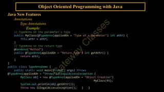 Object Oriented Programming with Java
Java New Features
Annotations
Type Annotations
Example:
// TypeAnno on the parameter's type
public MyClass(@TypeAnno(appliedOn = "Type of a parameter") int attr) {
this.attr = attr;
}
// TypeAnno on the return type
@GenAnno("Method")
public @TypeAnno(appliedOn = "Return Type") int getAttr() {
return attr;
}
}
public class TypeAnnoDemo {
public static void main(String[] args) throws
@TypeAnno(appliedOn = "throws")IllegalAccessException {
MyClass obj = new @TypeAnno(appliedOn = "Object Creation")
MyClass(45);
System.out.println(obj.getAttr());
throw new IllegalAccessException(); } }
 