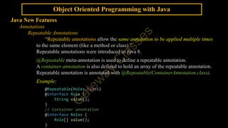 Object Oriented Programming with Java
Java New Features
Annotations
Repeatable Annotations
“Repeatable annotations allow the same annotation to be applied multiple times
to the same element (like a method or class).”
Repeatable annotations were introduced in Java 8.
@Repeatable meta-annotation is used to define a repeatable annotation.
A container annotation is also defined to hold an array of the repeatable annotation.
Repeatable annotation is annotated with @Repeatable(ContainerAnnotation.class).
Example:
@Repeatable(Roles.class)
@interface Role {
String value();
}
// Container annotation
@interface Roles {
Role[] value();
}
 