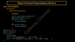 Object Oriented Programming with Java
Java New Features
Annotations
Repeatable Annotations
Example:
import java.lang.annotation.*;
@Repeatable(Roles.class)
@interface Role {
String value();
}
@interface Roles {
Role[] value();
}
@Role("Teacher")
@Role("Student")
class User {
String name;
public String getName() { return name; }
public void setName(String name) { this.name = name; }
}
 