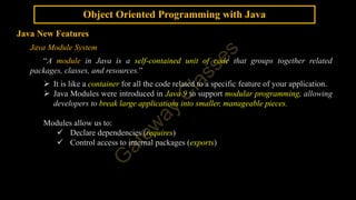 Object Oriented Programming with Java
Java New Features
Java Module System
“A module in Java is a self-contained unit of code that groups together related
packages, classes, and resources.”
 It is like a container for all the code related to a specific feature of your application.
 Java Modules were introduced in Java 9 to support modular programming, allowing
developers to break large applications into smaller, manageable pieces.
Modules allow us to:
 Declare dependencies (requires)
 Control access to internal packages (exports)
 
