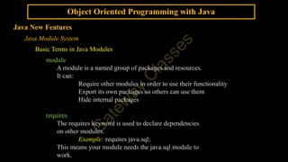 Object Oriented Programming with Java
Java New Features
Java Module System
Basic Terms in Java Modules
module
A module is a named group of packages and resources.
It can:
Require other modules in order to use their functionality
Export its own packages so others can use them
Hide internal packages
requires
The requires keyword is used to declare dependencies
on other modules.
Example: requires java.sql;
This means your module needs the java.sql module to
work.
 