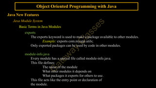 Object Oriented Programming with Java
Java New Features
Java Module System
Basic Terms in Java Modules
exports
The exports keyword is used to make a package available to other modules.
Example: exports com.myapp.utils;
Only exported packages can be used by code in other modules.
module-info.java
Every module has a special file called module-info.java.
This file defines:
The name of the module
What other modules it depends on
What packages it exports for others to use.
This file acts like the entry point or declaration of
the module.
 