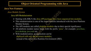 Object Oriented Programming with Java
Java New Features
Java Module System
Java API Modularization
 Starting with JDK 9, the Java API packages have been organized into modules.
 This modularization is one of the major benefits introduced with the Java Platform
Module System.
 The API modules are called platform modules due to their special significance.
 All platform module names begin with the prefix ‘java.’, for example: java.base,
java.desktop, java.xml etc.
 With modularization, an application can be
deployed with only the necessary modules,
instead of the entire Java Runtime Environment (JRE).
 